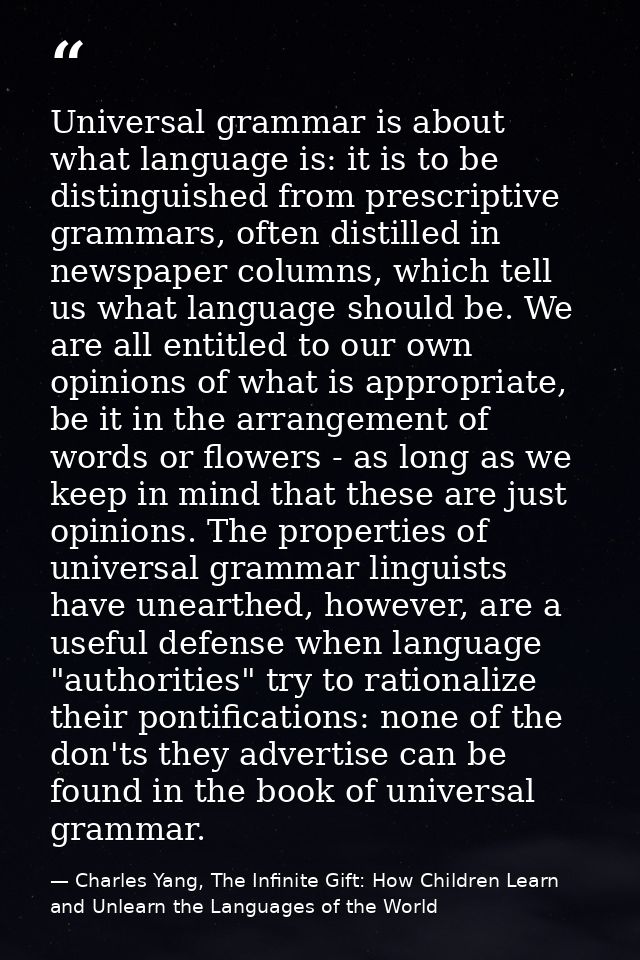 Universal grammar is about what language is: it is to be distinguished from prescriptive grammars, often distilled in ne — Charles Yang, The Infinite Gift: How Children Learn and Unlearn the Languages of the World