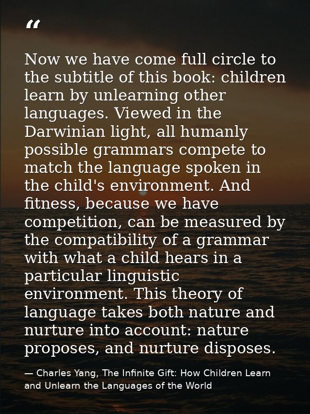 Now we have come full circle to the subtitle of this book: children learn by unlearning other languages. Viewed in the D — Charles Yang, The Infinite Gift: How Children Learn and Unlearn the Languages of the World