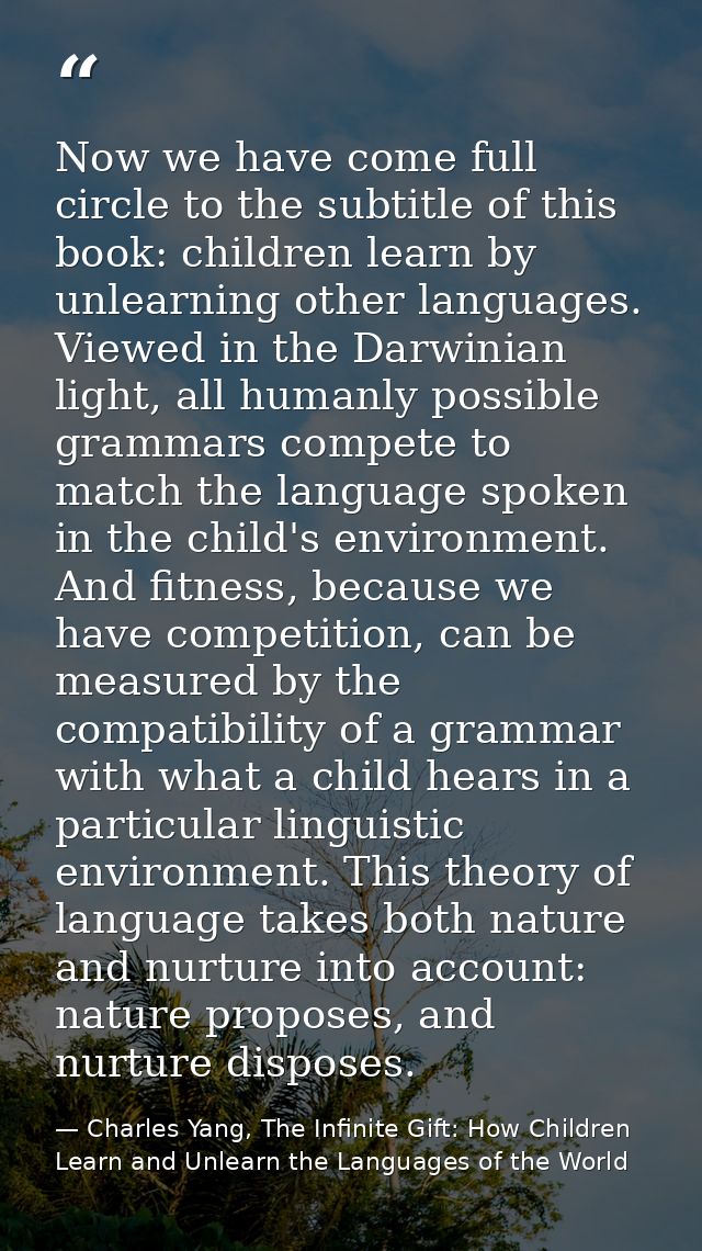 Now we have come full circle to the subtitle of this book: children learn by unlearning other languages. Viewed in the D — Charles Yang, The Infinite Gift: How Children Learn and Unlearn the Languages of the World