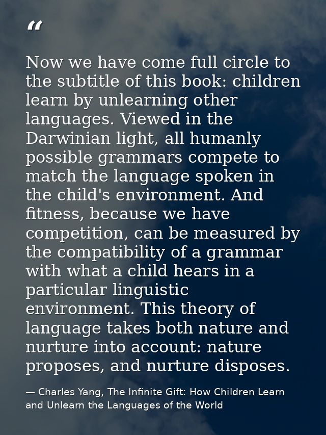 Now we have come full circle to the subtitle of this book: children learn by unlearning other languages. Viewed in the D — Charles Yang, The Infinite Gift: How Children Learn and Unlearn the Languages of the World