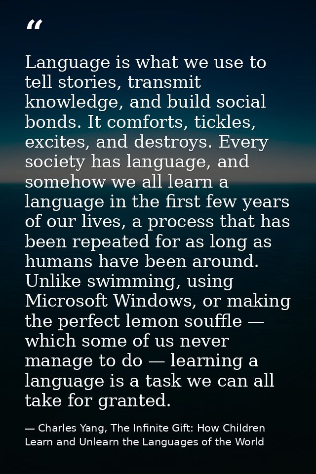 Language is what we use to tell stories, transmit knowledge, and build social bonds. It comforts, tickles, excites, and  — Charles Yang, The Infinite Gift: How Children Learn and Unlearn the Languages of the World