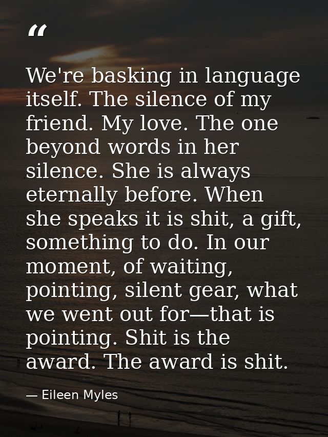 We're basking in language itself. The silence of my friend. My love. The one beyond words in her silence. She is always  — Eileen Myles