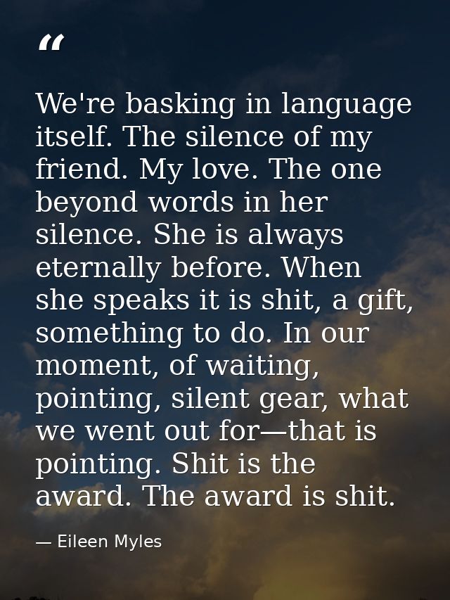 We're basking in language itself. The silence of my friend. My love. The one beyond words in her silence. She is always  — Eileen Myles