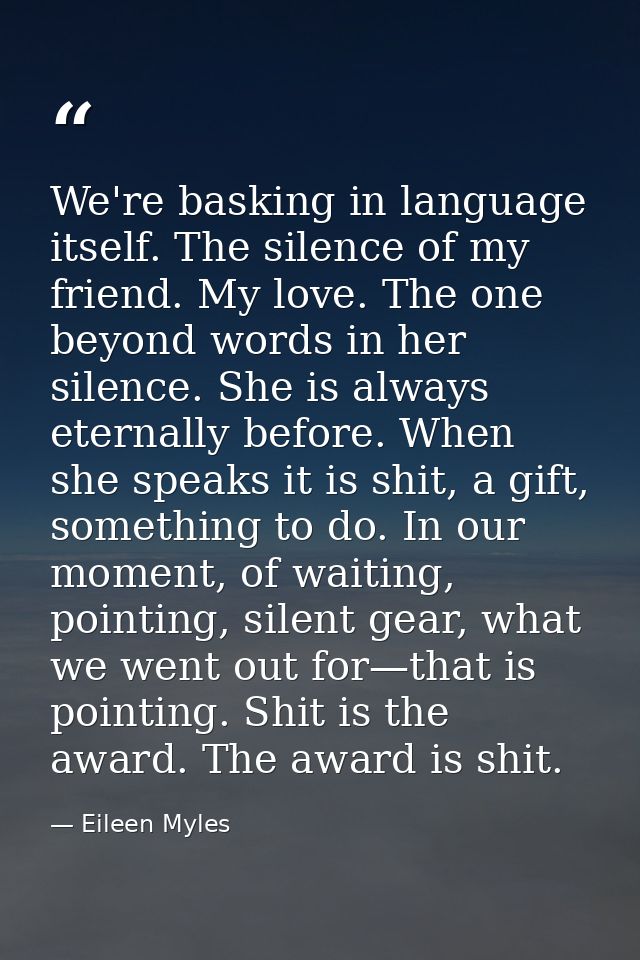 We're basking in language itself. The silence of my friend. My love. The one beyond words in her silence. She is always  — Eileen Myles