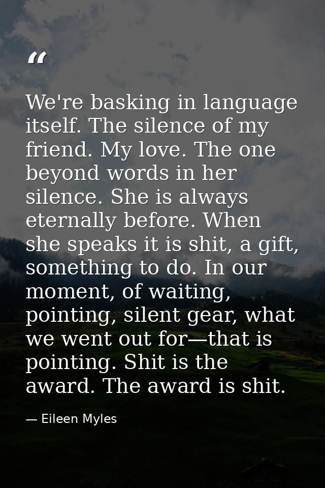 We're basking in language itself. The silence of my friend. My love. The one beyond words in her silence. She is always  — Eileen Myles