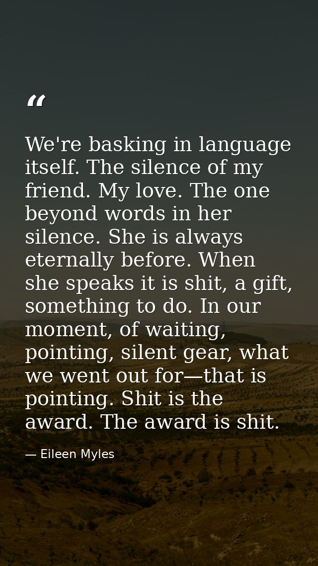We're basking in language itself. The silence of my friend. My love. The one beyond words in her silence. She is always  — Eileen Myles