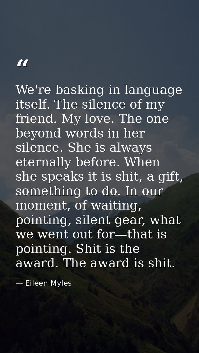 We're basking in language itself. The silence of my friend. My love. The one beyond words in her silence. She is always  — Eileen Myles