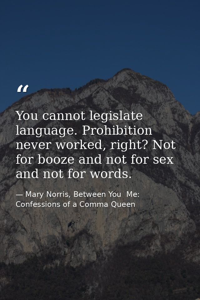 You cannot legislate language. Prohibition never worked, right? Not for booze and not for sex and not for words. — Mary Norris, Between You  Me: Confessions of a Comma Queen