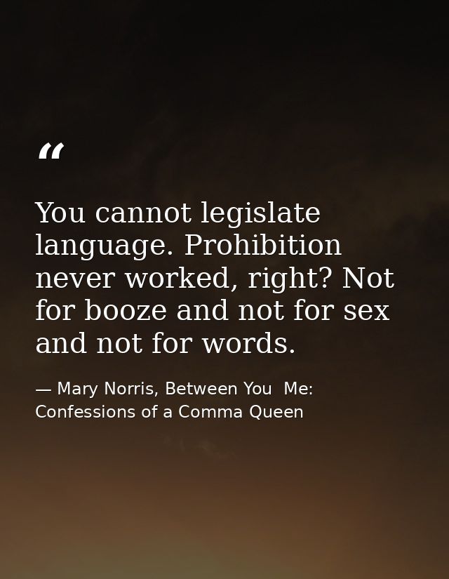 You cannot legislate language. Prohibition never worked, right? Not for booze and not for sex and not for words. — Mary Norris, Between You  Me: Confessions of a Comma Queen