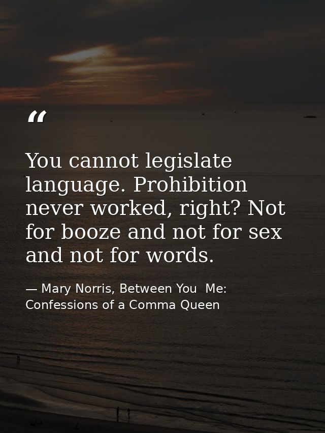 You cannot legislate language. Prohibition never worked, right? Not for booze and not for sex and not for words. — Mary Norris, Between You  Me: Confessions of a Comma Queen