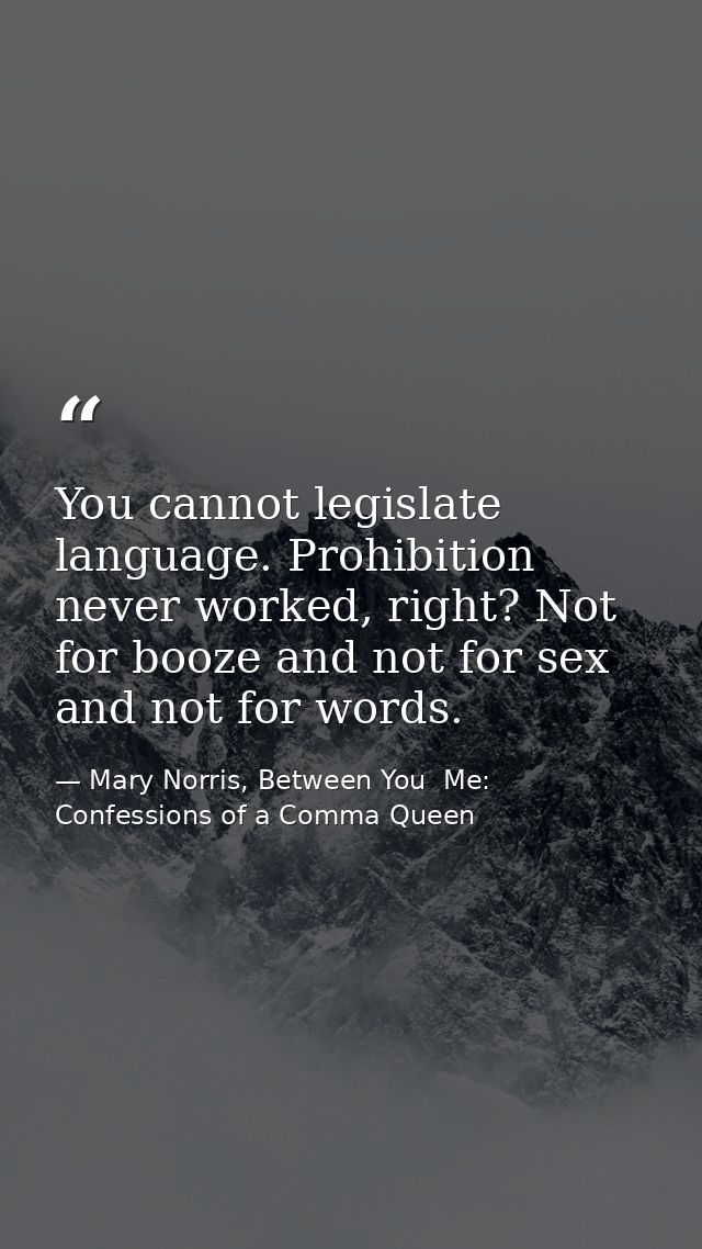 You cannot legislate language. Prohibition never worked, right? Not for booze and not for sex and not for words. — Mary Norris, Between You  Me: Confessions of a Comma Queen