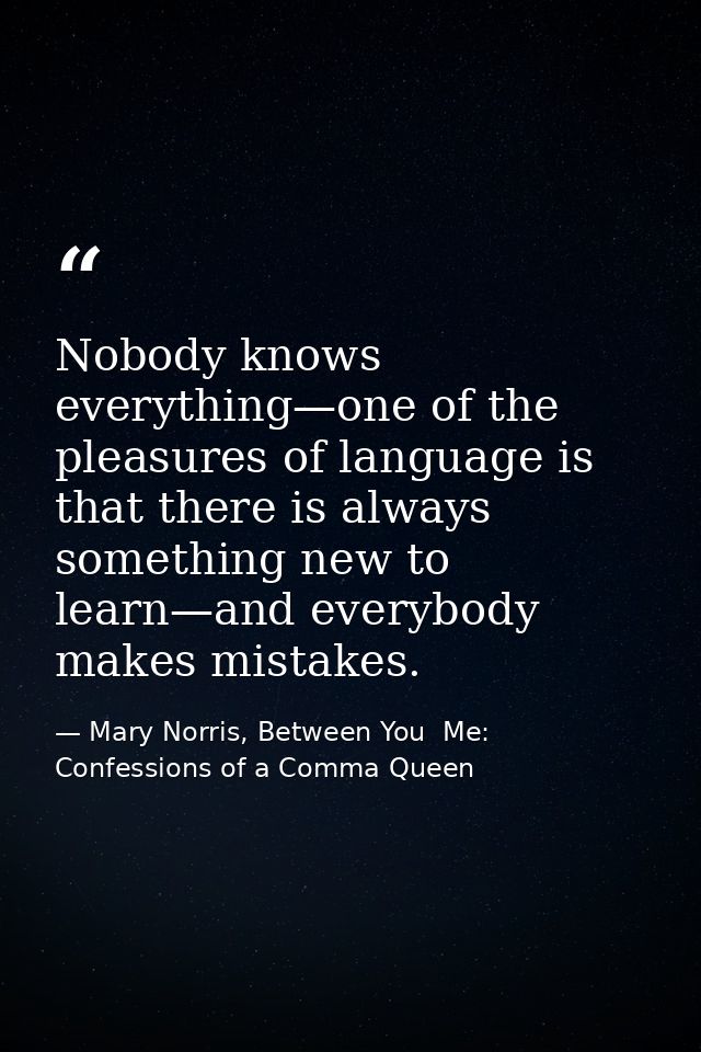 Nobody knows everything—one of the pleasures of language is that there is always something new to learn—and everybody ma — Mary Norris, Between You  Me: Confessions of a Comma Queen