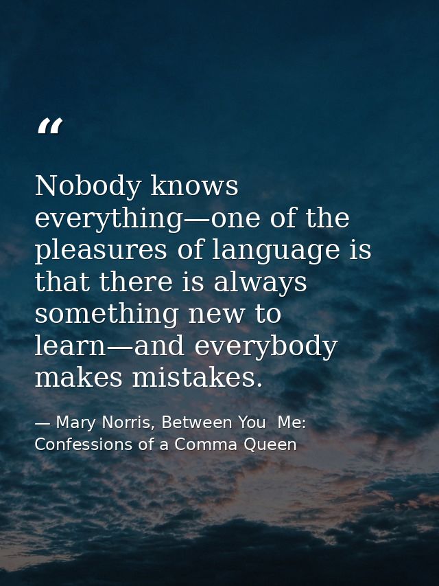Nobody knows everything—one of the pleasures of language is that there is always something new to learn—and everybody ma — Mary Norris, Between You  Me: Confessions of a Comma Queen