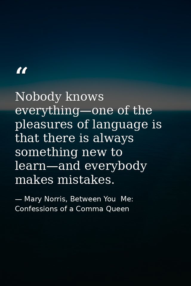 Nobody knows everything—one of the pleasures of language is that there is always something new to learn—and everybody ma — Mary Norris, Between You  Me: Confessions of a Comma Queen