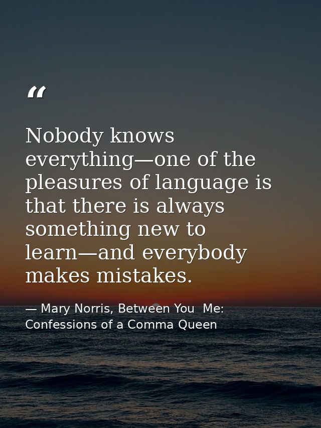 Nobody knows everything—one of the pleasures of language is that there is always something new to learn—and everybody ma — Mary Norris, Between You  Me: Confessions of a Comma Queen