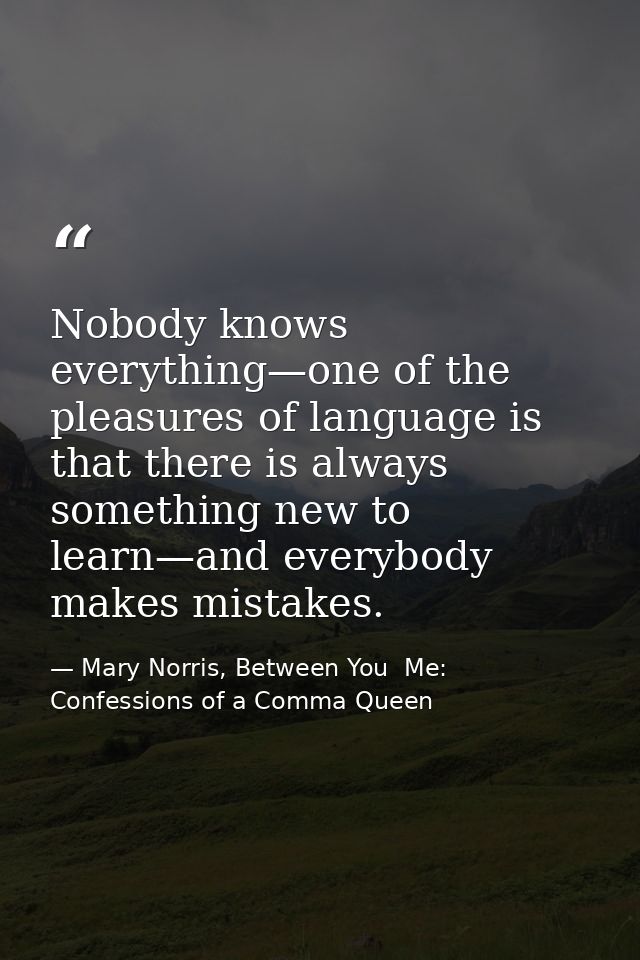 Nobody knows everything—one of the pleasures of language is that there is always something new to learn—and everybody ma — Mary Norris, Between You  Me: Confessions of a Comma Queen