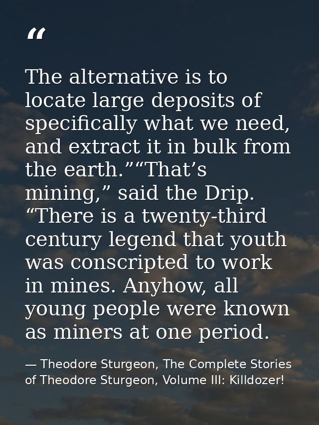 The alternative is to locate large deposits of specifically what we need, and extract it in bulk from the earth.”“That’s — Theodore Sturgeon, The Complete Stories of Theodore Sturgeon, Volume III: Killdozer!