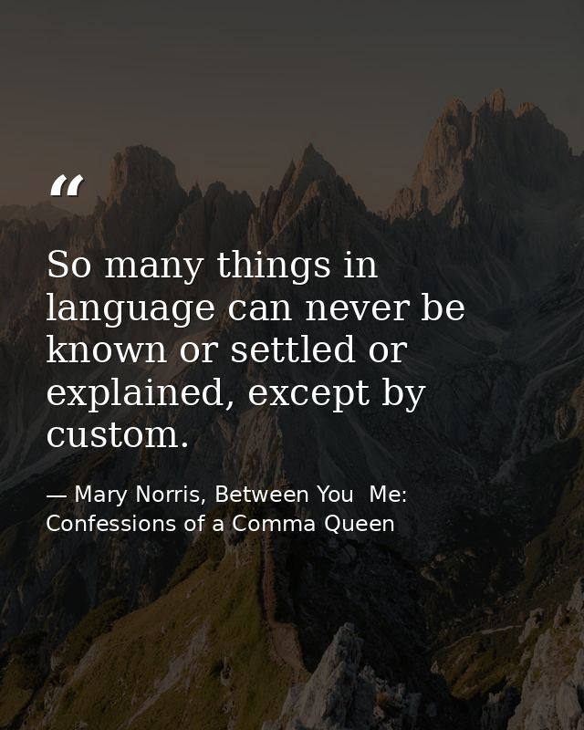 So many things in language can never be known or settled or explained, except by custom. — Mary Norris, Between You  Me: Confessions of a Comma Queen