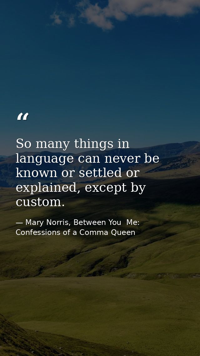 So many things in language can never be known or settled or explained, except by custom. — Mary Norris, Between You  Me: Confessions of a Comma Queen