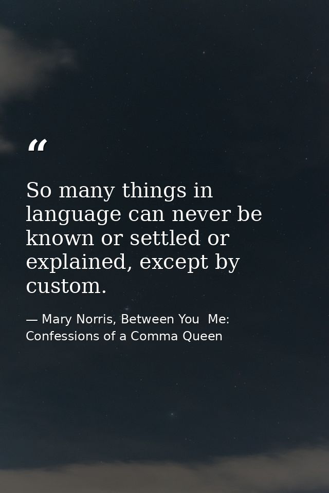 So many things in language can never be known or settled or explained, except by custom. — Mary Norris, Between You  Me: Confessions of a Comma Queen
