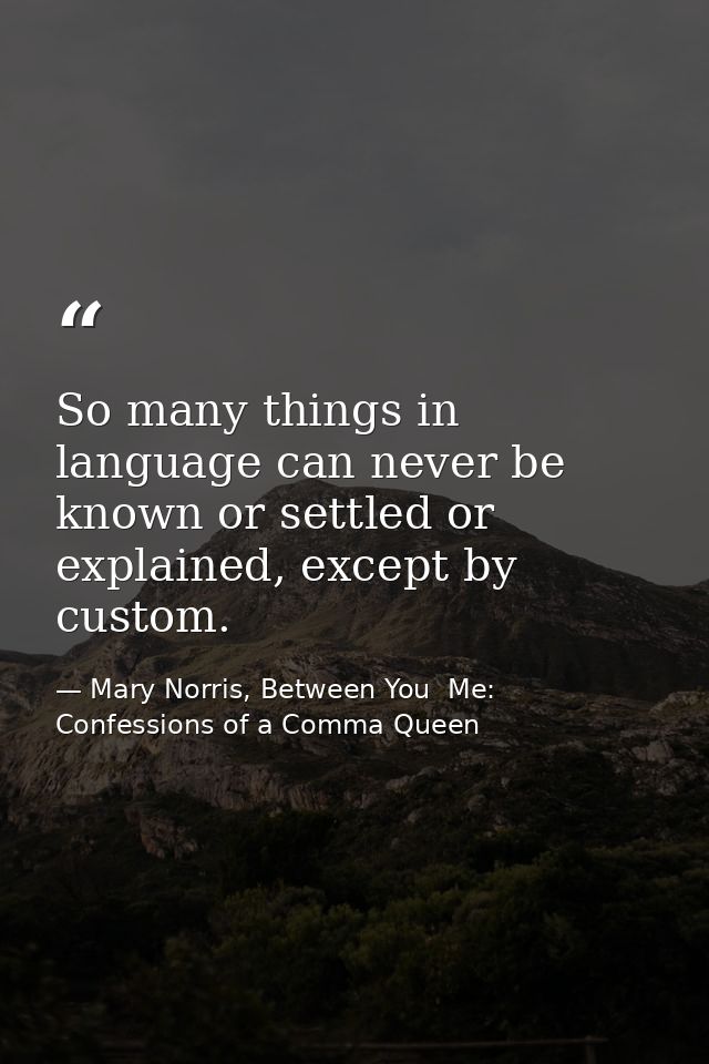 So many things in language can never be known or settled or explained, except by custom. — Mary Norris, Between You  Me: Confessions of a Comma Queen