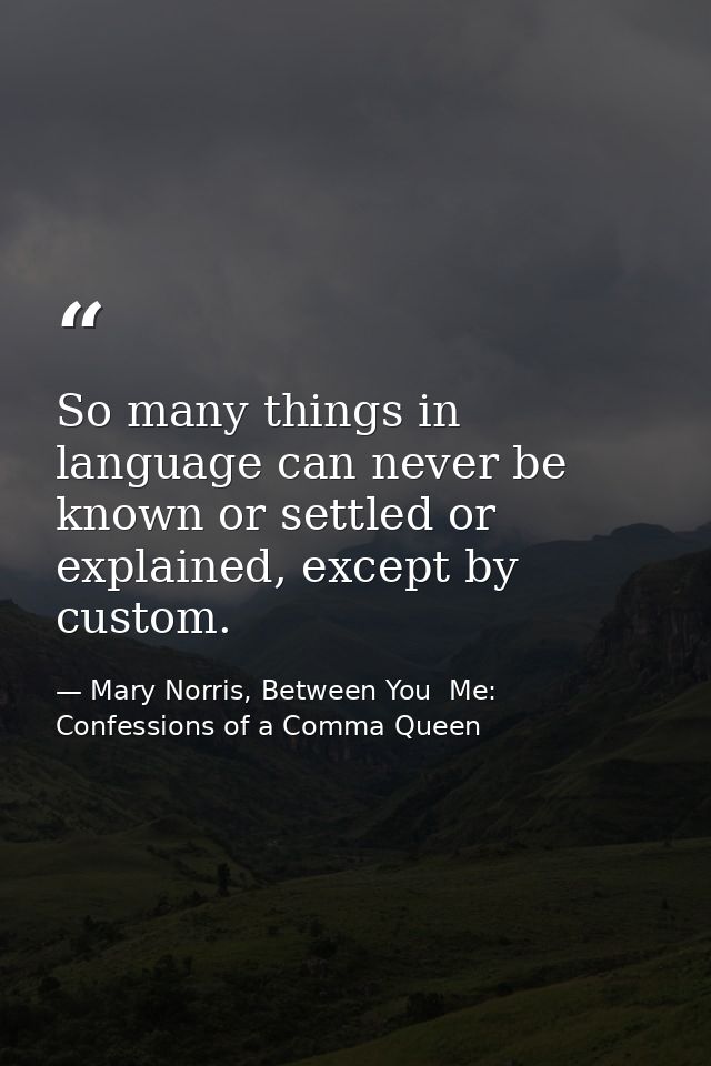 So many things in language can never be known or settled or explained, except by custom. — Mary Norris, Between You  Me: Confessions of a Comma Queen