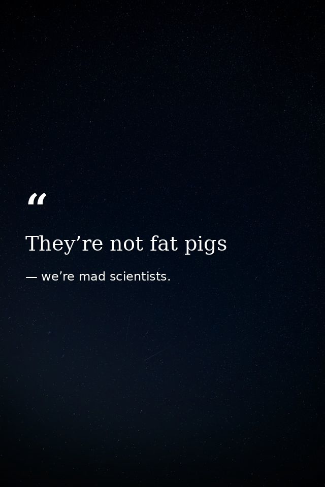 They’re not fat pigs — we’re mad scientists.