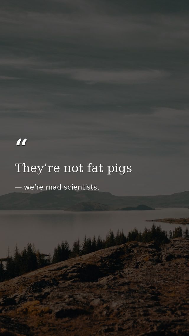 They’re not fat pigs — we’re mad scientists.