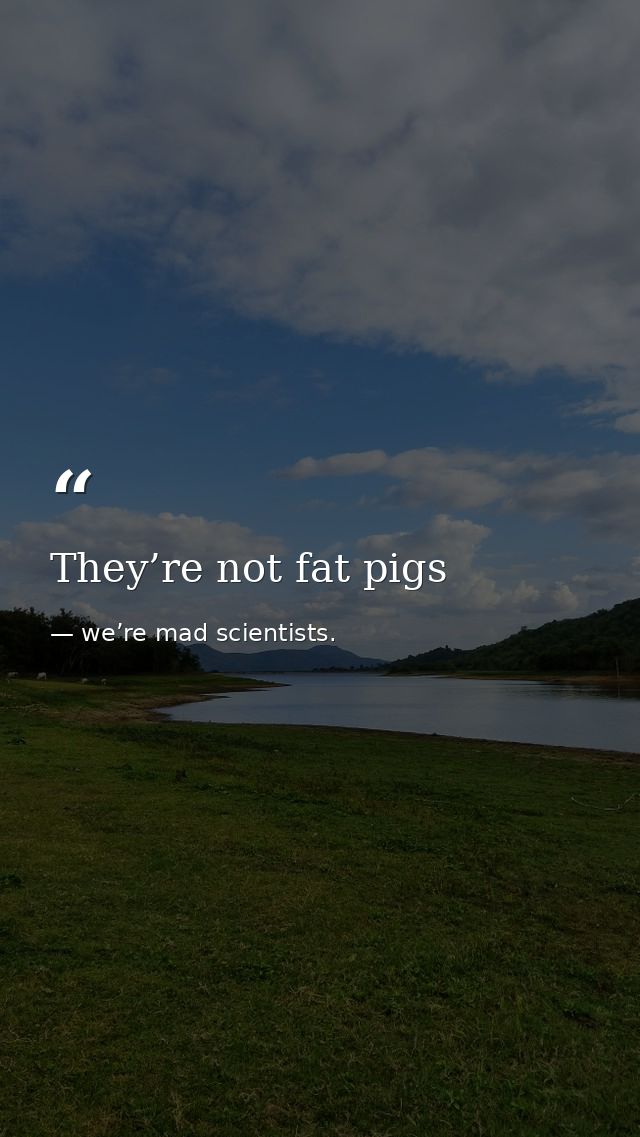 They’re not fat pigs — we’re mad scientists.