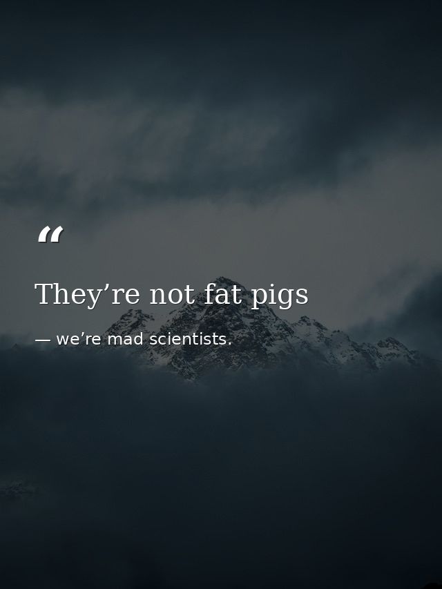 They’re not fat pigs — we’re mad scientists.