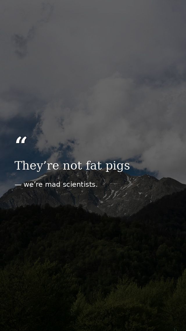 They’re not fat pigs — we’re mad scientists.