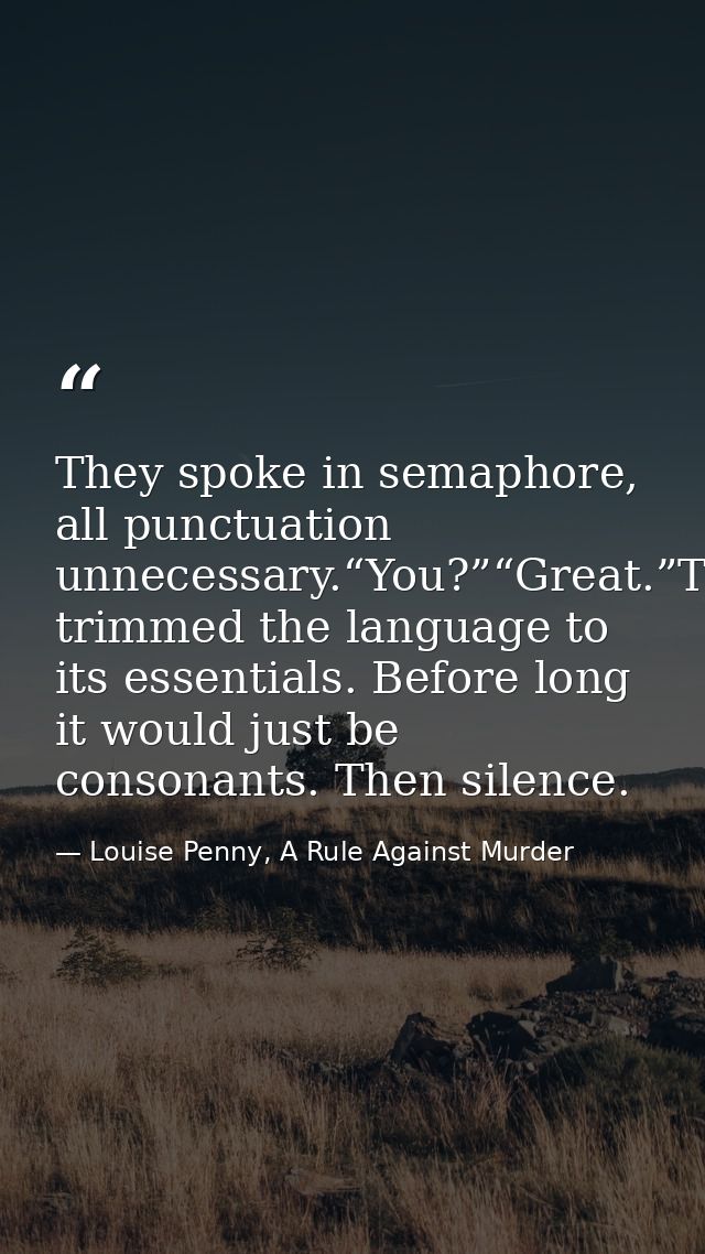 They spoke in semaphore, all punctuation unnecessary.“You?”“Great.”They’d trimmed the language to its essentials. Before — Louise Penny, A Rule Against Murder