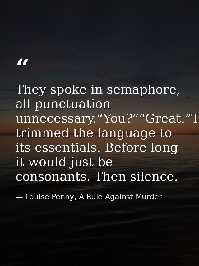 They spoke in semaphore, all punctuation unnecessary.“You?”“Great.”They’d trimmed the language to its essentials. Before — Louise Penny, A Rule Against Murder