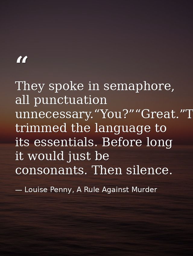 They spoke in semaphore, all punctuation unnecessary.“You?”“Great.”They’d trimmed the language to its essentials. Before — Louise Penny, A Rule Against Murder
