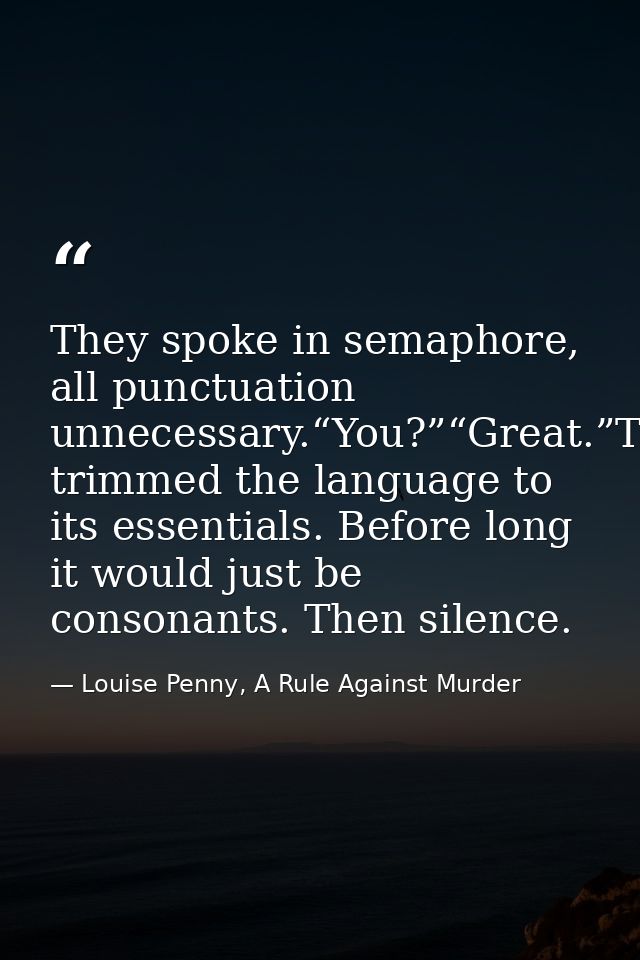 They spoke in semaphore, all punctuation unnecessary.“You?”“Great.”They’d trimmed the language to its essentials. Before — Louise Penny, A Rule Against Murder