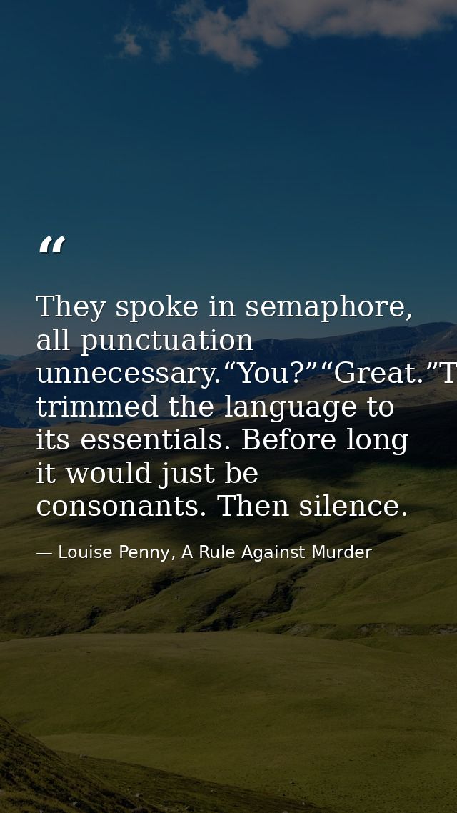 They spoke in semaphore, all punctuation unnecessary.“You?”“Great.”They’d trimmed the language to its essentials. Before — Louise Penny, A Rule Against Murder