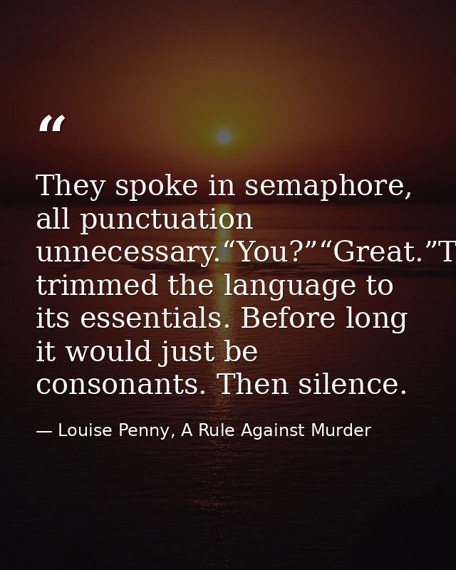 They spoke in semaphore, all punctuation unnecessary.“You?”“Great.”They’d trimmed the language to its essentials. Before — Louise Penny, A Rule Against Murder