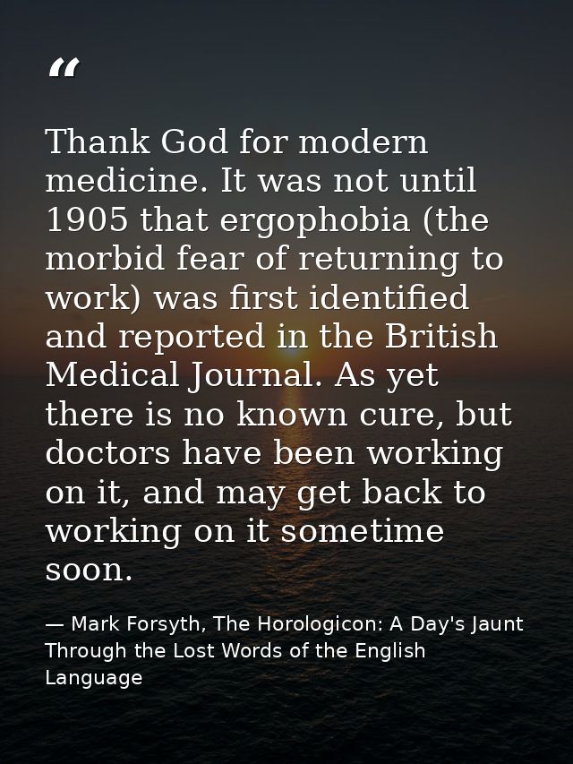 Thank God for modern medicine. It was not until 1905 that ergophobia (the morbid fear of returning to work) was first id — Mark Forsyth, The Horologicon: A Day's Jaunt Through the Lost Words of the English Language