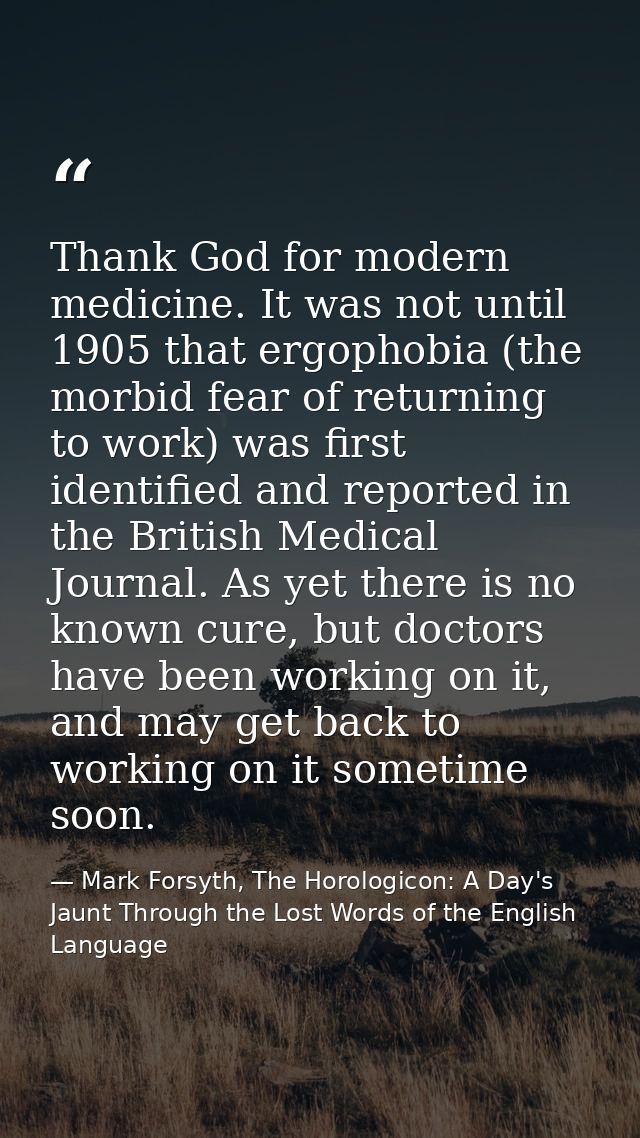 Thank God for modern medicine. It was not until 1905 that ergophobia (the morbid fear of returning to work) was first id — Mark Forsyth, The Horologicon: A Day's Jaunt Through the Lost Words of the English Language