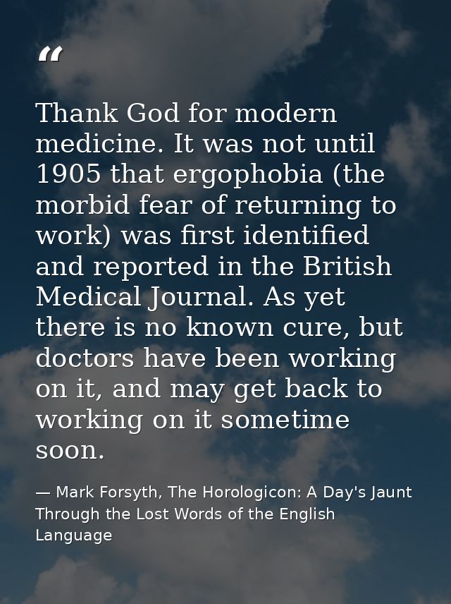 Thank God for modern medicine. It was not until 1905 that ergophobia (the morbid fear of returning to work) was first id — Mark Forsyth, The Horologicon: A Day's Jaunt Through the Lost Words of the English Language