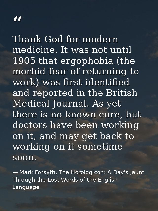 Thank God for modern medicine. It was not until 1905 that ergophobia (the morbid fear of returning to work) was first id — Mark Forsyth, The Horologicon: A Day's Jaunt Through the Lost Words of the English Language