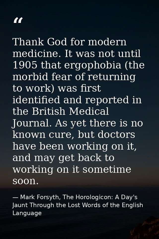 Thank God for modern medicine. It was not until 1905 that ergophobia (the morbid fear of returning to work) was first id — Mark Forsyth, The Horologicon: A Day's Jaunt Through the Lost Words of the English Language