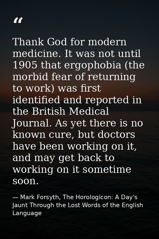 Thank God for modern medicine. It was not until 1905 that ergophobia (the morbid fear of returning to work) was first id — Mark Forsyth, The Horologicon: A Day's Jaunt Through the Lost Words of the English Language