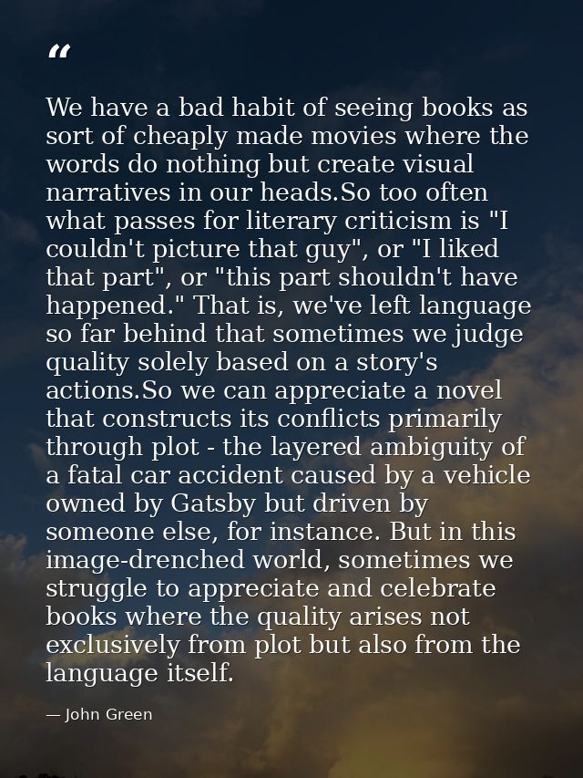 We have a bad habit of seeing books as sort of cheaply made movies where the words do nothing but create visual narrativ — John Green