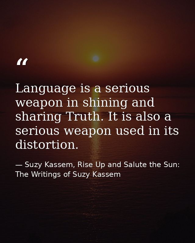Language is a serious weapon in shining and sharing Truth. It is also a serious weapon used in its distortion. — Suzy Kassem, Rise Up and Salute the Sun: The Writings of Suzy Kassem