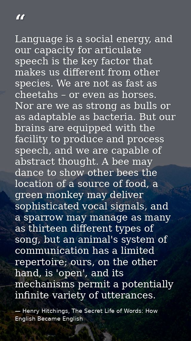 Language is a social energy, and our capacity for articulate speech is the key factor that makes us different from other — Henry Hitchings, The Secret Life of Words: How English Became English