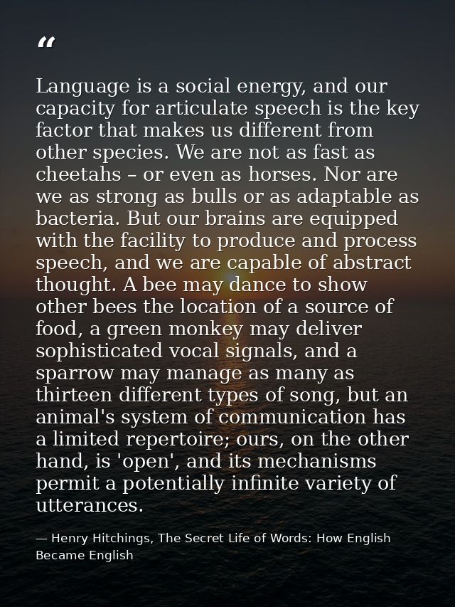 Language is a social energy, and our capacity for articulate speech is the key factor that makes us different from other — Henry Hitchings, The Secret Life of Words: How English Became English