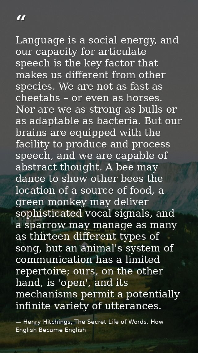 Language is a social energy, and our capacity for articulate speech is the key factor that makes us different from other — Henry Hitchings, The Secret Life of Words: How English Became English