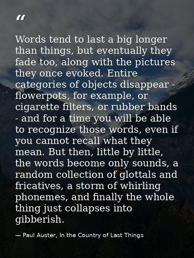 Words tend to last a big longer than things, but eventually they fade too, along with the pictures they once evoked. Ent — Paul Auster, In the Country of Last Things