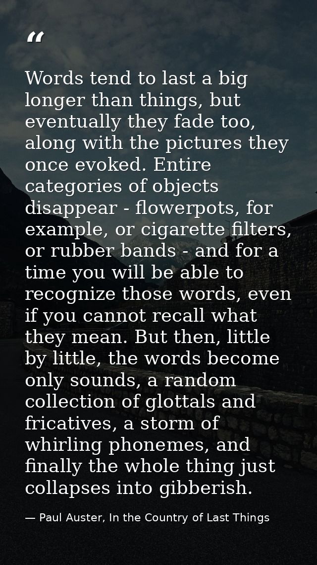 Words tend to last a big longer than things, but eventually they fade too, along with the pictures they once evoked. Ent — Paul Auster, In the Country of Last Things